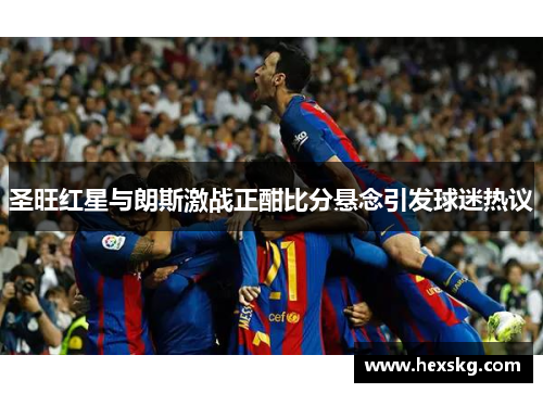 圣旺红星与朗斯激战正酣比分悬念引发球迷热议