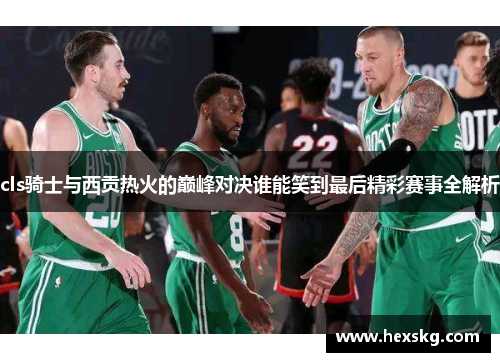 cls骑士与西贡热火的巅峰对决谁能笑到最后精彩赛事全解析