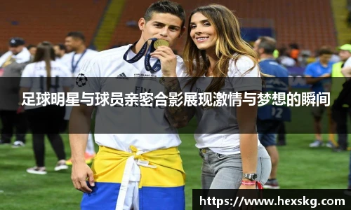 足球明星与球员亲密合影展现激情与梦想的瞬间